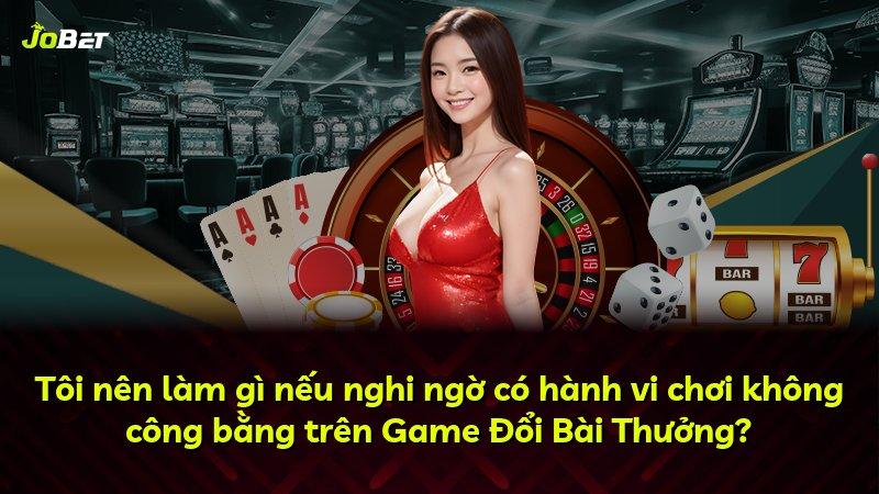 Tôi nên làm gì nếu nghi ngờ có hành vi chơi không công bằng trên Game Đổi Bài Thưởng?